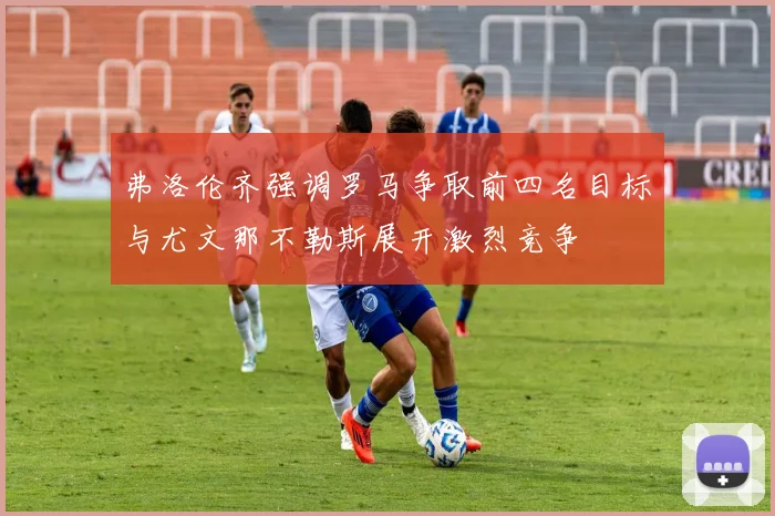 弗洛伦齐强调罗马争取前四名目标与尤文那不勒斯展开激烈竞争