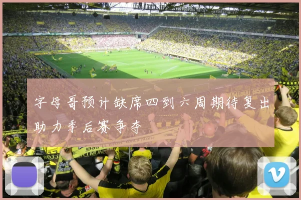 字母哥预计缺席四到六周期待复出助力季后赛争夺
