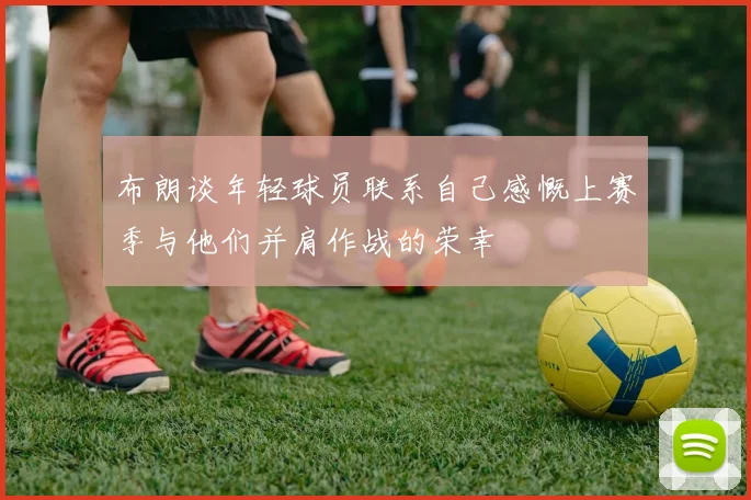 布朗谈年轻球员联系自己感慨上赛季与他们并肩作战的荣幸