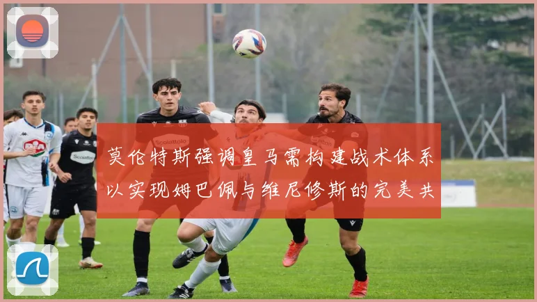 莫伦特斯强调皇马需构建战术体系以实现姆巴佩与维尼修斯的完美共存