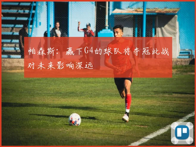 帕森斯：赢下G4的球队将夺冠此战对未来影响深远