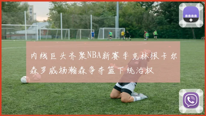 内线巨头齐聚NBA新赛季克林根卡尔森罗威杨瀚森争夺篮下统治权