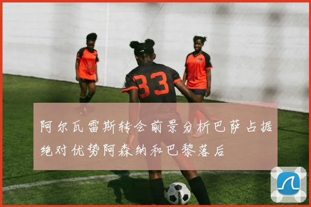 阿尔瓦雷斯转会前景分析巴萨占据绝对优势阿森纳和巴黎落后