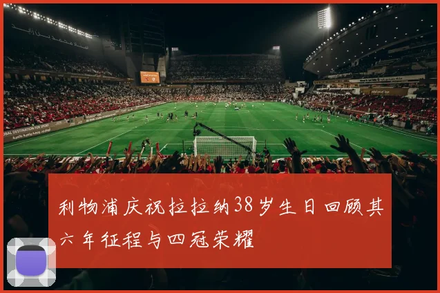 利物浦庆祝拉拉纳38岁生日回顾其六年征程与四冠荣耀