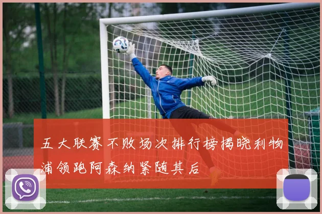 五大联赛不败场次排行榜揭晓利物浦领跑阿森纳紧随其后