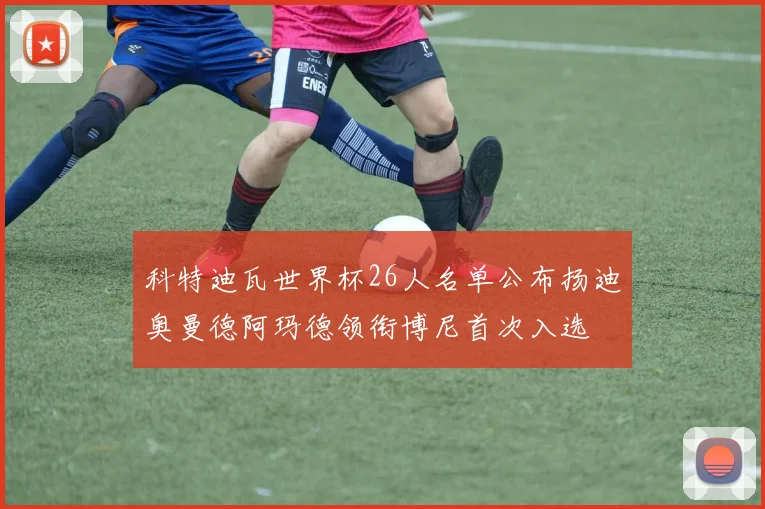科特迪瓦世界杯26人名单公布扬迪奥曼德阿玛德领衔博尼首次入选