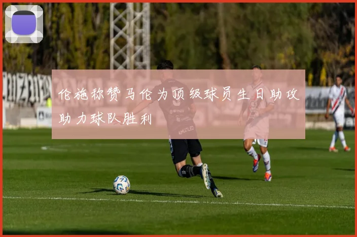 伦施称赞马伦为顶级球员生日助攻助力球队胜利