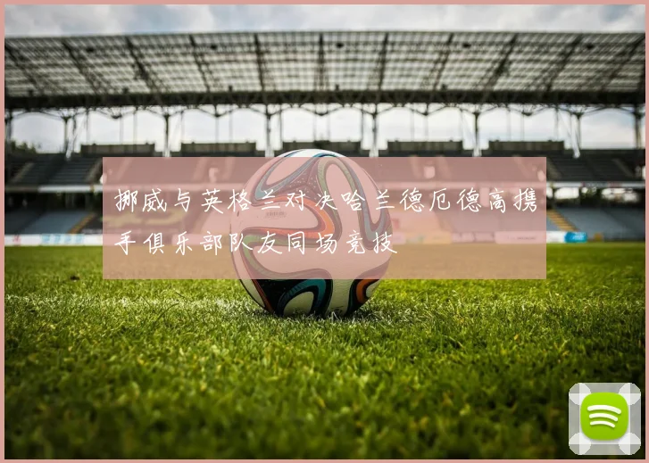 挪威与英格兰对决哈兰德厄德高携手俱乐部队友同场竞技