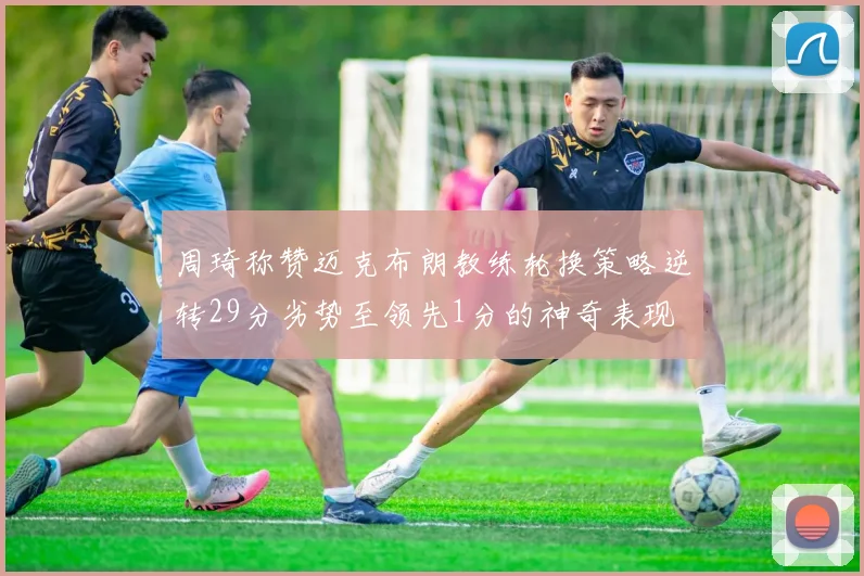 周琦称赞迈克布朗教练轮换策略逆转29分劣势至领先1分的神奇表现