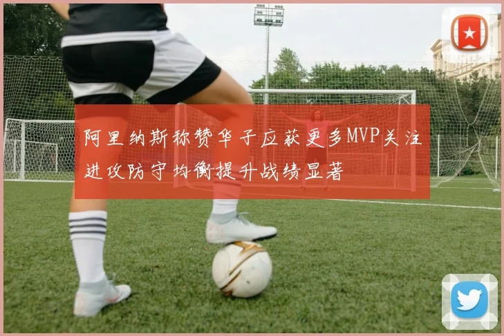 阿里纳斯称赞华子应获更多MVP关注进攻防守均衡提升战绩显著
