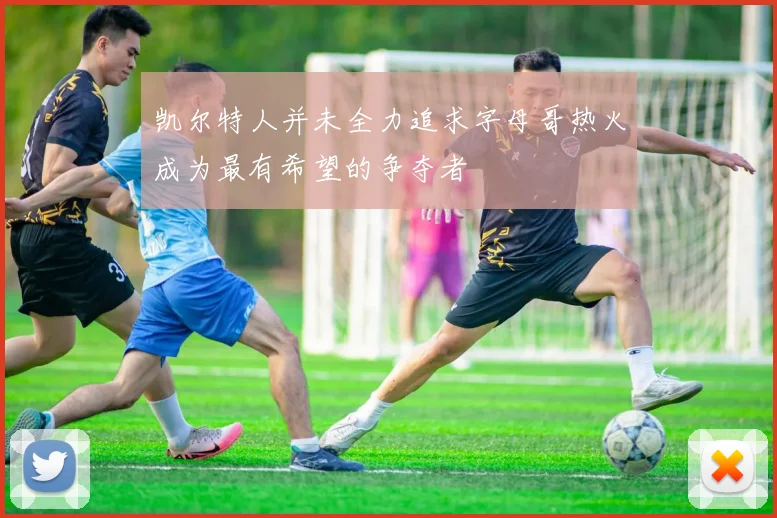 凯尔特人并未全力追求字母哥热火成为最有希望的争夺者