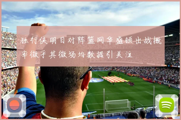 独行侠明日对阵篮网华盛顿出战概率微乎其微场均数据引关注
