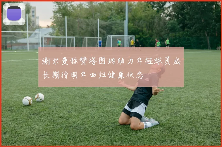 谢尔曼称赞塔图姆助力年轻球员成长期待明年回归健康状态