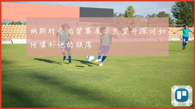 纳斯对乔治禁赛表示失望并探讨如何填补他的缺席